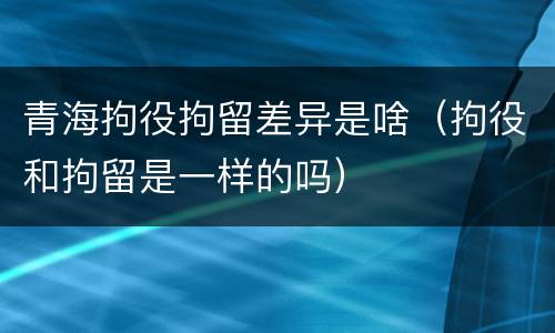 青海拘役拘留差异是啥（拘役和拘留是一样的吗）