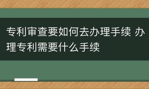 专利审查要如何去办理手续 办理专利需要什么手续