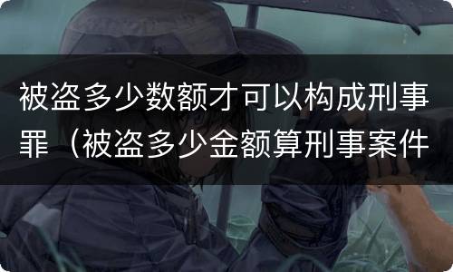 被盗多少数额才可以构成刑事罪（被盗多少金额算刑事案件）