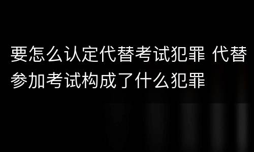 要怎么认定代替考试犯罪 代替参加考试构成了什么犯罪