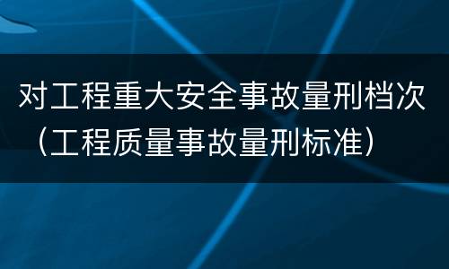 对工程重大安全事故量刑档次（工程质量事故量刑标准）