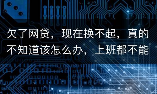 欠了网贷，现在换不起，真的不知道该怎么办，上班都不能好好上了