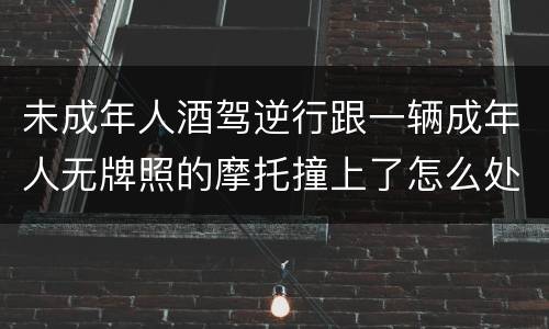 未成年人酒驾逆行跟一辆成年人无牌照的摩托撞上了怎么处罚