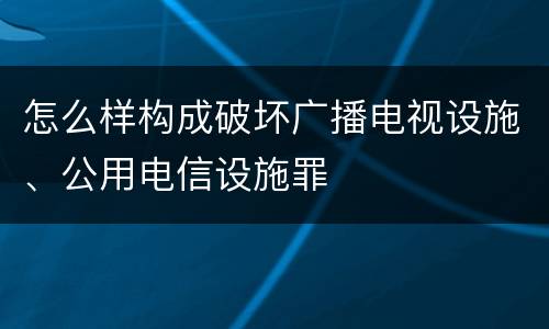 怎么样构成破坏广播电视设施、公用电信设施罪