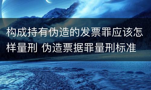 构成持有伪造的发票罪应该怎样量刑 伪造票据罪量刑标准