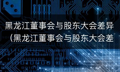 黑龙江董事会与股东大会差异（黑龙江董事会与股东大会差异分析）