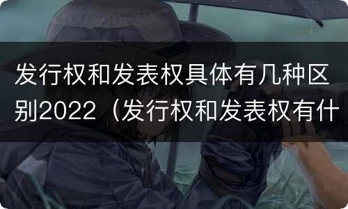 发行权和发表权具体有几种区别2022（发行权和发表权有什么区别）