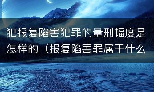 犯报复陷害犯罪的量刑幅度是怎样的（报复陷害罪属于什么罪）