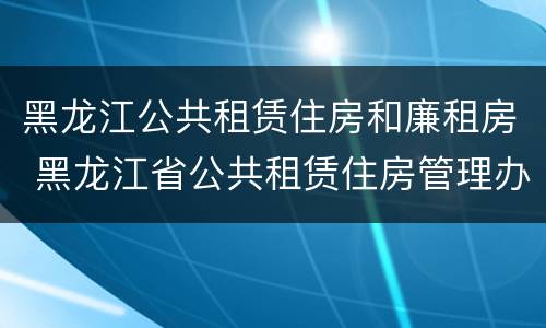 黑龙江公共租赁住房和廉租房 黑龙江省公共租赁住房管理办法