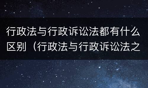 行政法与行政诉讼法都有什么区别（行政法与行政诉讼法之间的关系）