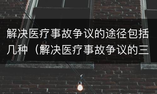 解决医疗事故争议的途径包括几种（解决医疗事故争议的三种途径）