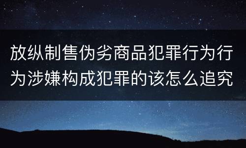 放纵制售伪劣商品犯罪行为行为涉嫌构成犯罪的该怎么追究刑事责任