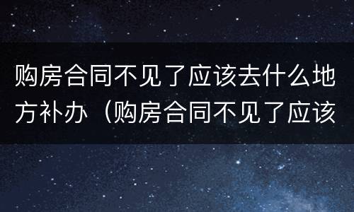 购房合同不见了应该去什么地方补办（购房合同不见了应该去什么地方补办呢）