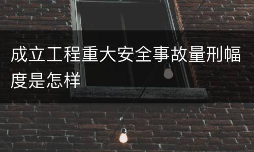 成立工程重大安全事故量刑幅度是怎样