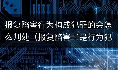 报复陷害行为构成犯罪的会怎么判处（报复陷害罪是行为犯吗）