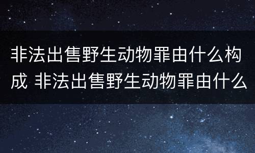 非法出售野生动物罪由什么构成 非法出售野生动物罪由什么构成犯罪