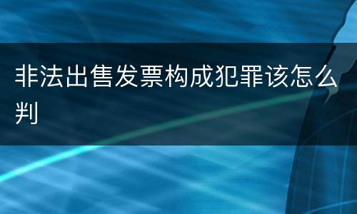 非法出售发票构成犯罪该怎么判