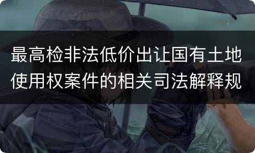 最高检非法低价出让国有土地使用权案件的相关司法解释规定内容有哪些