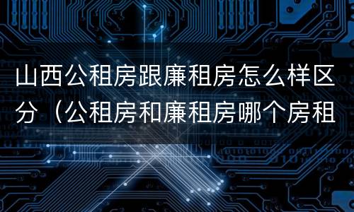 山西公租房跟廉租房怎么样区分（公租房和廉租房哪个房租更低）