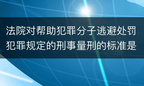 法院对帮助犯罪分子逃避处罚犯罪规定的刑事量刑的标准是什么