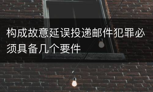 构成故意延误投递邮件犯罪必须具备几个要件