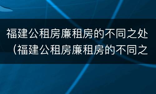 福建公租房廉租房的不同之处（福建公租房廉租房的不同之处有哪些）