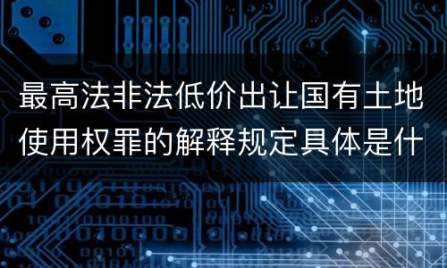 最高法非法低价出让国有土地使用权罪的解释规定具体是什么内容