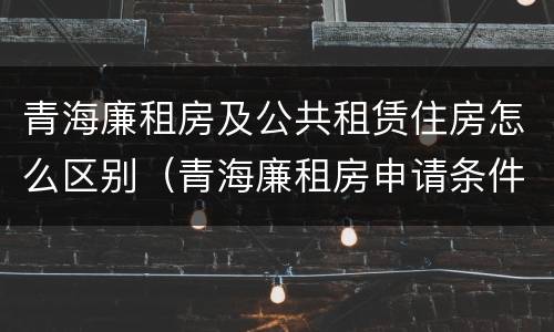 青海廉租房及公共租赁住房怎么区别（青海廉租房申请条件2020）