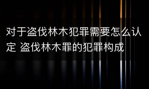 对于盗伐林木犯罪需要怎么认定 盗伐林木罪的犯罪构成