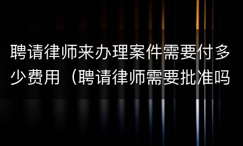 聘请律师来办理案件需要付多少费用（聘请律师需要批准吗）