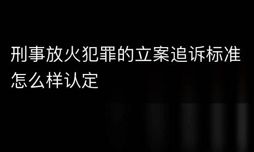 刑事放火犯罪的立案追诉标准怎么样认定