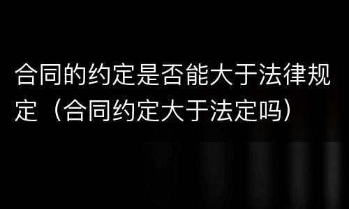 合同的约定是否能大于法律规定（合同约定大于法定吗）