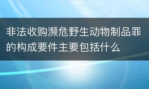 非法收购濒危野生动物制品罪的构成要件主要包括什么