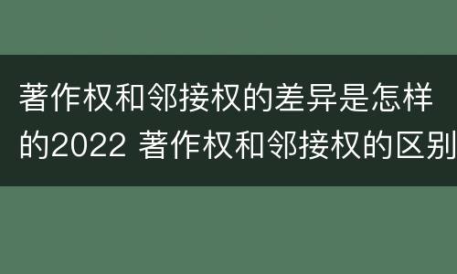 著作权和邻接权的差异是怎样的2022 著作权和邻接权的区别