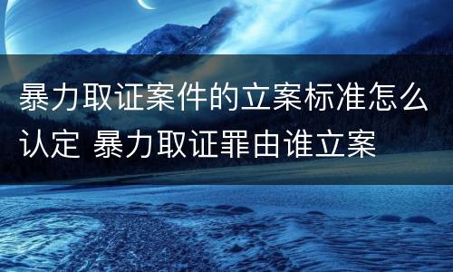 暴力取证案件的立案标准怎么认定 暴力取证罪由谁立案