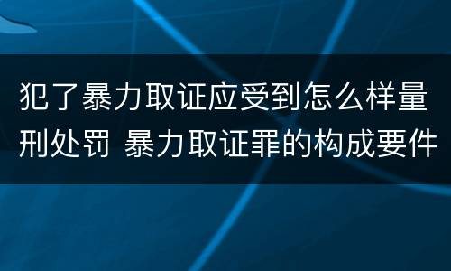 犯了暴力取证应受到怎么样量刑处罚 暴力取证罪的构成要件