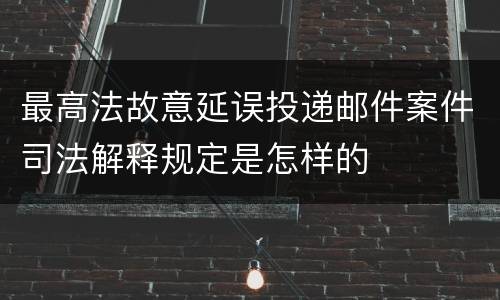 最高法故意延误投递邮件案件司法解释规定是怎样的