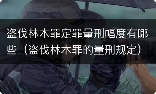 盗伐林木罪定罪量刑幅度有哪些（盗伐林木罪的量刑规定）