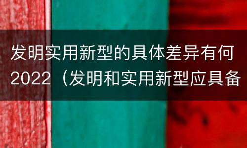 发明实用新型的具体差异有何2022（发明和实用新型应具备的条件）