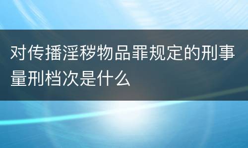 对传播淫秽物品罪规定的刑事量刑档次是什么