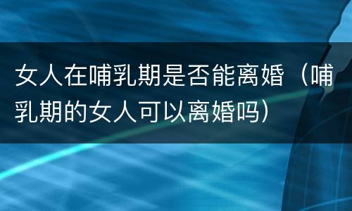 女人在哺乳期是否能离婚（哺乳期的女人可以离婚吗）