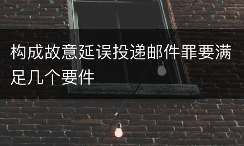 构成故意延误投递邮件罪要满足几个要件