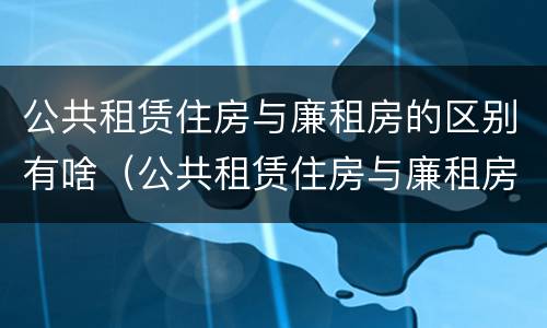 公共租赁住房与廉租房的区别有啥（公共租赁住房与廉租房的区别有啥不一样）