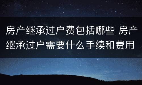 房产继承过户费包括哪些 房产继承过户需要什么手续和费用标准