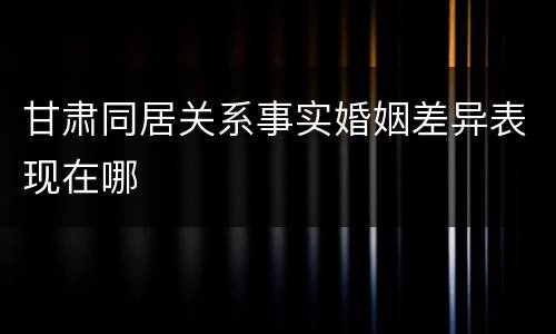 甘肃同居关系事实婚姻差异表现在哪