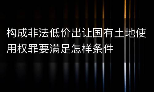 构成非法低价出让国有土地使用权罪要满足怎样条件