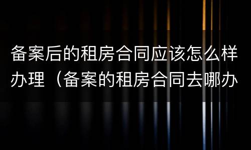 备案后的租房合同应该怎么样办理（备案的租房合同去哪办）