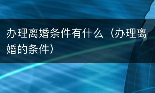 办理离婚条件有什么（办理离婚的条件）