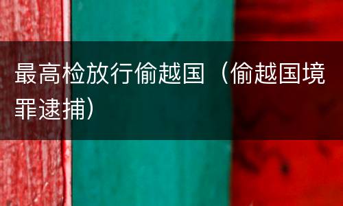 最高检放行偷越国（偷越国境罪逮捕）