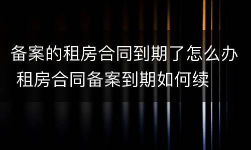 备案的租房合同到期了怎么办 租房合同备案到期如何续